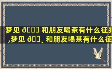 梦见 🐕 和朋友喝茶有什么征兆,梦见 🌸 和朋友喝茶有什么征兆解梦